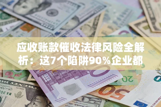 济南应收账款催收法律风险全解析：这7个陷阱90%企业都踩过（含合规应对指南）