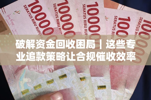 济南破解资金回收困局｜这些专业追款策略让合规催收效率翻倍