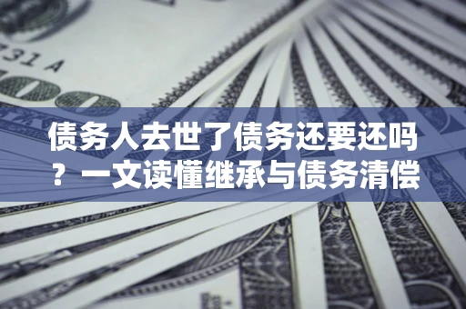 济南债务人去世了债务还要还吗？一文读懂继承与债务清偿
