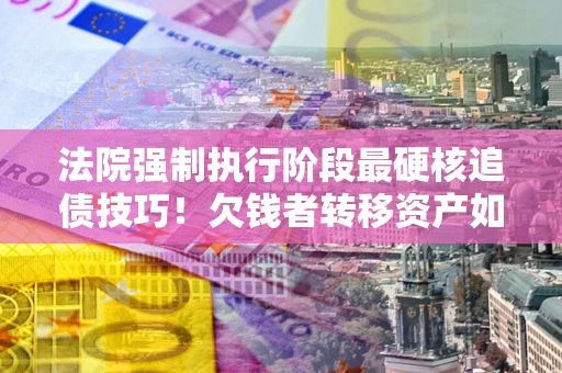 济南法院强制执行阶段最硬核追债技巧！欠钱者转移资产如何破解？