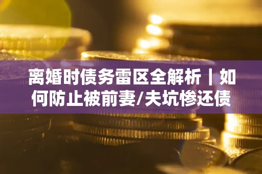 济南离婚时债务雷区全解析｜如何防止被前妻/夫坑惨还债？